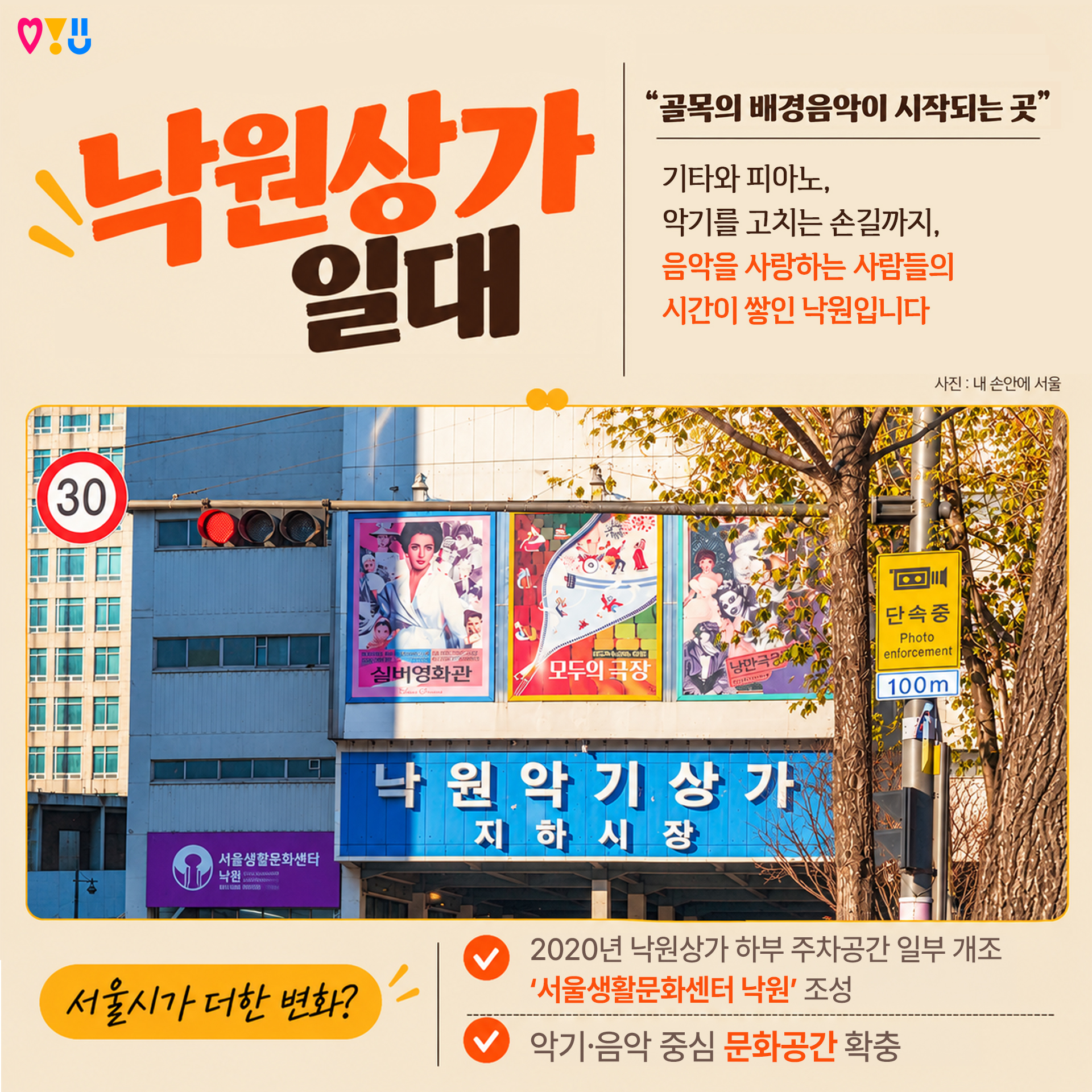 6)낙원상가 일대

"골목의 배경음악이 시작되는 곳"

기타와 피아노,
악기를 고치는 손길까지,
음악을 사랑하는 사람들의
시간이 쌓인 낙원입니다

▷서울시가 더한 변화?
-2020년 낙원상가 하부 주차공간 일부 개조 '서울생활문화센터 낙원' 조성
-악기&middot;음악 중심 문화공간 확충