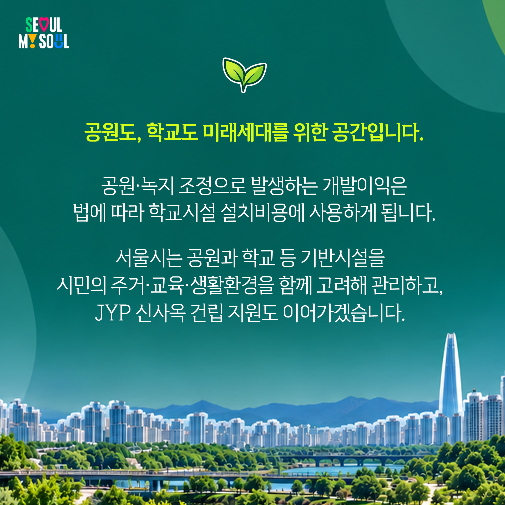 “공원도, 학교도 미래세대를 위한 공간입니다
공원·녹지 조정으로 발생하는 개발이익은
법에 따라 학교시설 설치비용에 사용하게 됩니다.
서울시는 공원과 학교 등 기반시설을
시민의 주거·교육·생활환경을 함께 고려해 관리하고,
JYP 신사옥 건립 지원도 이어가겠습니다.”