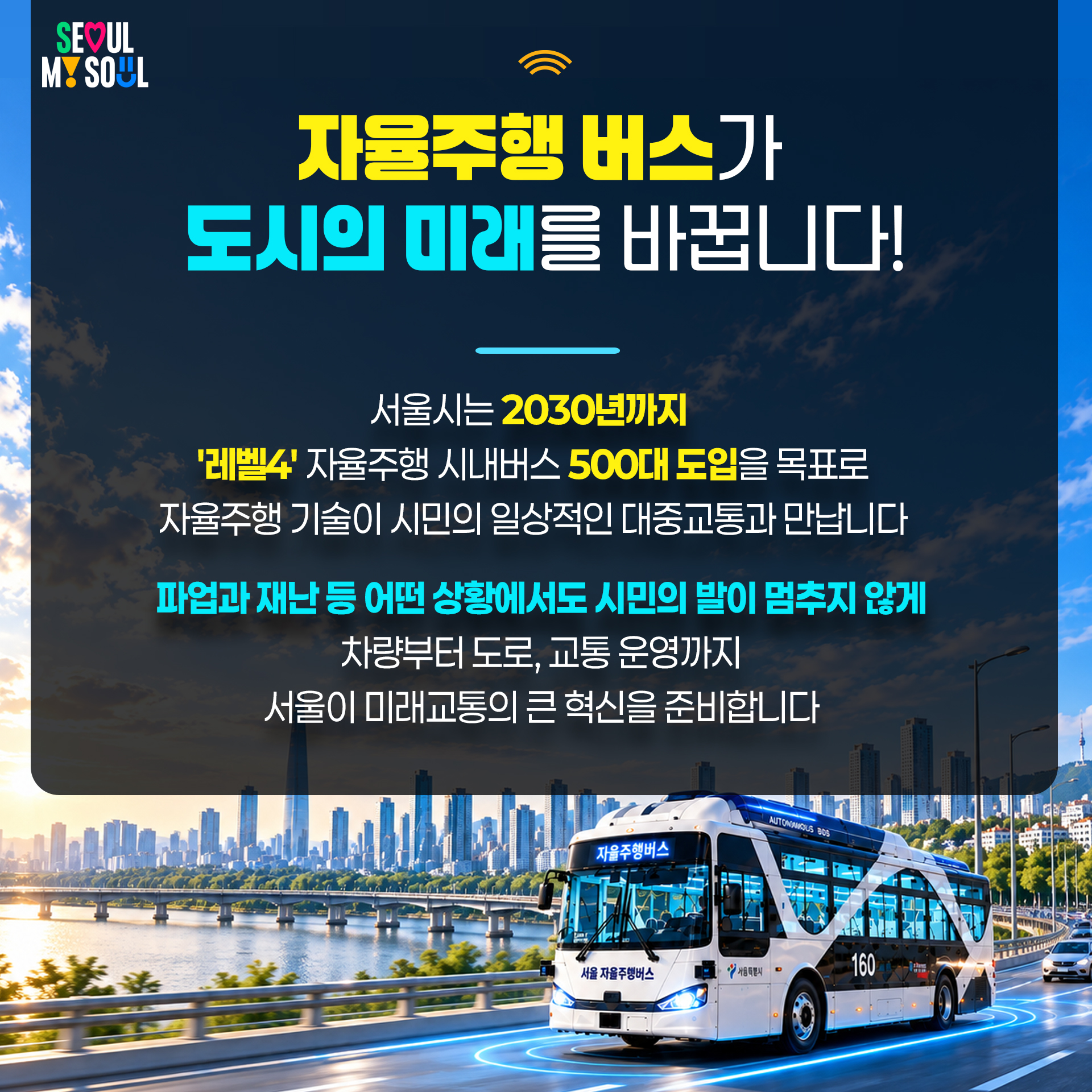 3P
 자율주행 버스가 도시의 미래를 바꿉니다!
&bull; 서울시는 2030년까지 '레벨4' 자율주행 시내버스 500대 도입을 목표로 자율주행 기술이 시민의 일상적인 대중교통과 만납니다
&bull; 파업과 재난 등 어떤 상황에서도 시민의 발이 멈추지 않게 차량부터 도로, 교통 운영까지 서울이 미래교통의 큰 혁신을 준비합니다