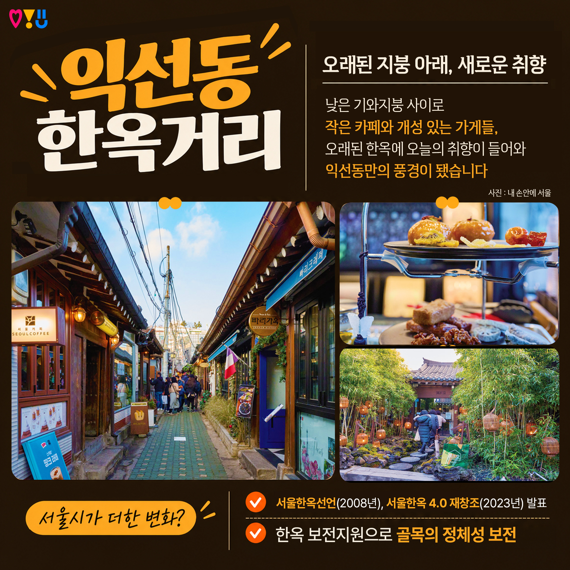 1) 익선동 한옥거리

"오래된 지붕 아래, 새로운 취향"

낮은 기와지붕 사이로
작은 카페와 개성 있는 가게들,
오래된 한옥에 오늘의 취향이 들어와
익선동만의 풍경이 됐습니다

▷서울시가 더한 변화?
-서울한옥선언(2008년), 서울한옥 4.0 재창조(2023년) 발표
-한옥 보전지원으로 골목의 정체성 보전