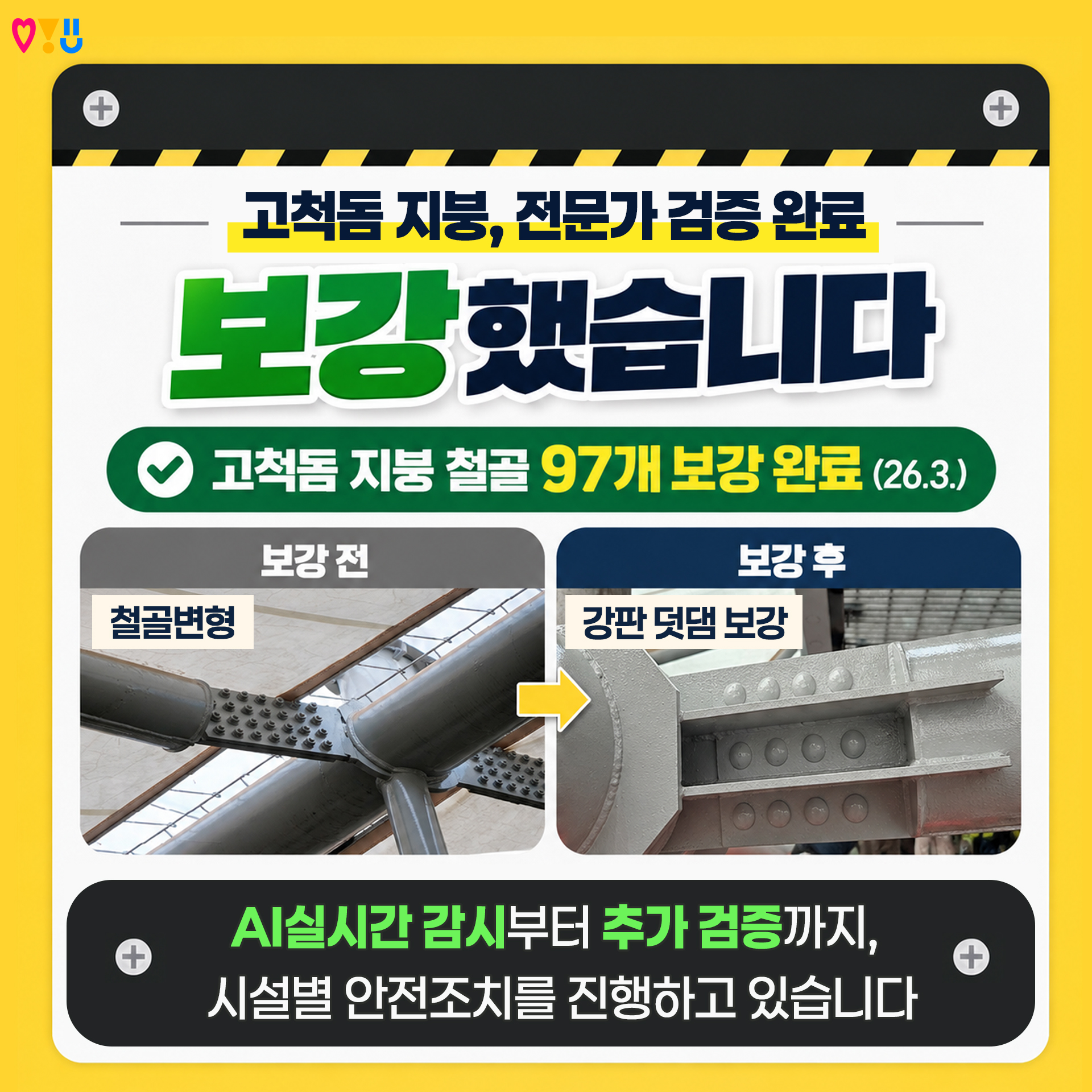 고척돔 지붕, 전문가 검증 완료

v 고척돔 지붕 철골 97개 보강 완료 (26.3.)
v 보강 전 : 철골변형 &rarr; 보강 후 : 강판 덧댐 보강

☞ AI실시간 감시부터 추가 검증까지, 시설별 안전조치를 진행하고 있습니다!