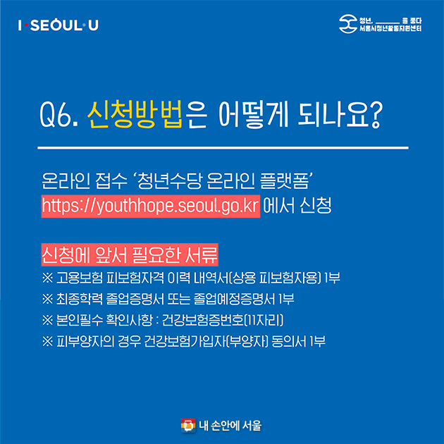 Q6. 신청방법은 어떻게 되나요? - 온라인 접수 ‘청년수당 온라인 플랫폼(https://youthhope.seoul.go.kr)’에서 신청 - 신청에 앞서 필요한 서류 : 고용보험 피보험 자격 이력 내역서(상용 피보험자용) 1부, 최종학력 졸업증명서 또는 졸업예정증명서 1부, 본인필수 확인사항 건강보험증번호(11자리), 피부양자의 경우 건강보험가입자(부양자) 동의서 1부 