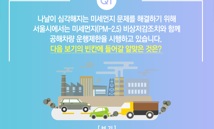 Q1. 나날이 심각해지는 미세먼지 문제를 해결하기 위해 서울시에서는 미세먼지(PM-2.5) 비상저감조치와 함께 공해차량 운행제한을 시행하고 있습니다. 다음 보기의 빈칸에 들어갈 알맞은 것은?
