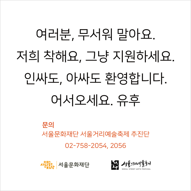 여러분, 무서워 말아요. 저희 착해요, 그냥 지원하세요. 인싸도, 아싸도 환영합니다. 어서오세요. 유후 문의 서울문화재단 서울거리예술축제 추진단 02-758-2054, 2056