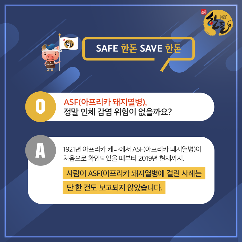 # Q. ASF(아프리카 돼지열병) 정말 인체 감염 위험이 없을까요? A. 1921년 아프리카 케냐에서 ASF(아프리카 돼지열병)이 처음으로 확인되었을 때부터 2019년 현재까지, 사람이 ASF(아프리카 돼지열병)에 걸린 사례는 단 한 건도 보고되지 않았습니다.