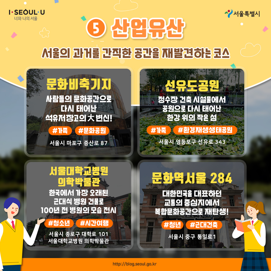 # 5. 산업유산 서울의 과거를 간직한 공간을 재발견하는 코스 문화비축기지 사람들의 문화공간으로 다시 태어난 석유저장고의 대변신 서울시 마포구 증산로 87 #가족 #문화공원 선유도공원 정수장 건축 시설물에서 공원으로 다시 태어난 한강 위의 작은 섬 서울시 영등포구 선유로 343 #가족 #환경재생생태공원 서울대학교병원 의학박물관 한국에서 가장 오래된 근대식 병원 건물로 100년 전 병원의 모습 전시 서울시 종로구 대학로 101 서울대학교병원 외학박물관 #청소년 #시간여행 문화역서울 284 대한민국을 대표하던 교통의 중심지에서 복합문화공간으로 재탄생! 서울시 중구 통일로1 #청년 #근대건축