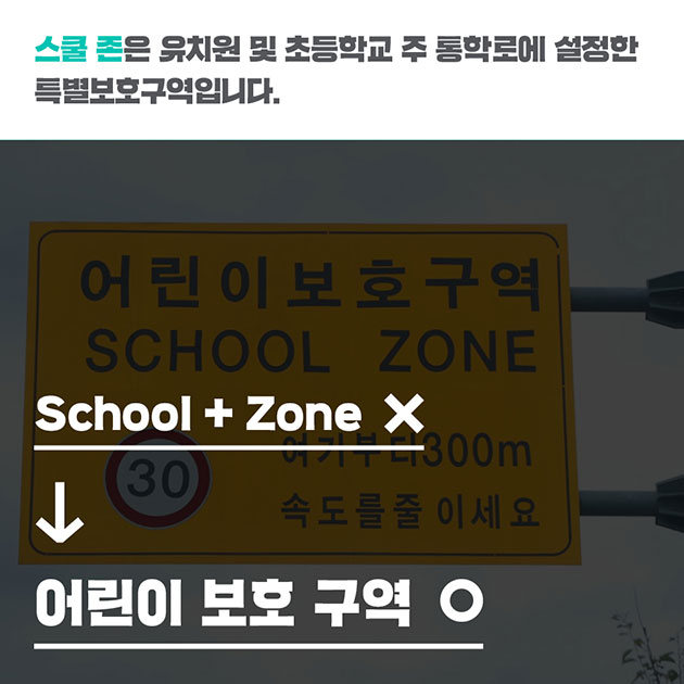 # 스쿨 존은 유치원 및 초등학교 주 통학로에 설정한 특별보호구역입니다. School + Zone (×) → 어린이 보호 구역 (◯)