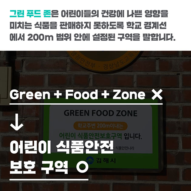 # 그린 푸드 존은 어린이들의 건강에 나쁜 영향을 미치는 식품을 판매하지 못하도록 학교 경계선에서 200m 범위 안에 설정된 구역을 말합니다. Green + Food + Zone (×) → 어린이 식품안전 보호 구역 (◯)