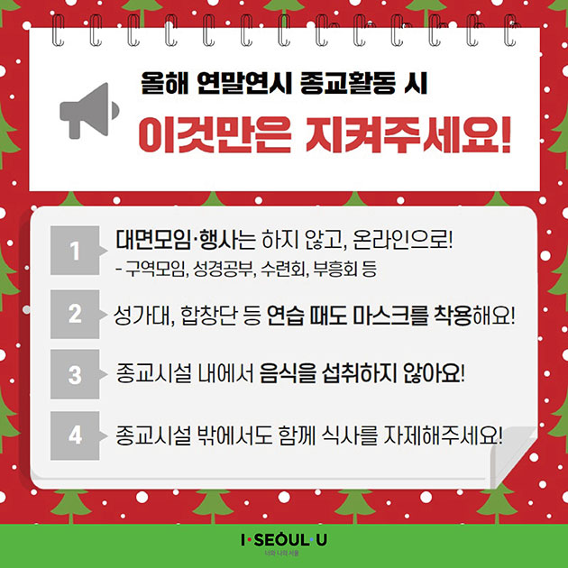 # 올해 연말연시 종교활동 시 이것만은 지켜주세요!
① 대면모임·행사는 하지 않고, 온라인으로!
  - 구역모임, 성경공부, 수련회, 부응회 등
② 성가대, 합창단 등 연습 때도 마스크를 착용해요!
③ 종교시설 내에서 음식을 섭취하지 않아요!
④ 종교시설 밖에서도 함께 식사를 자제해주세요!